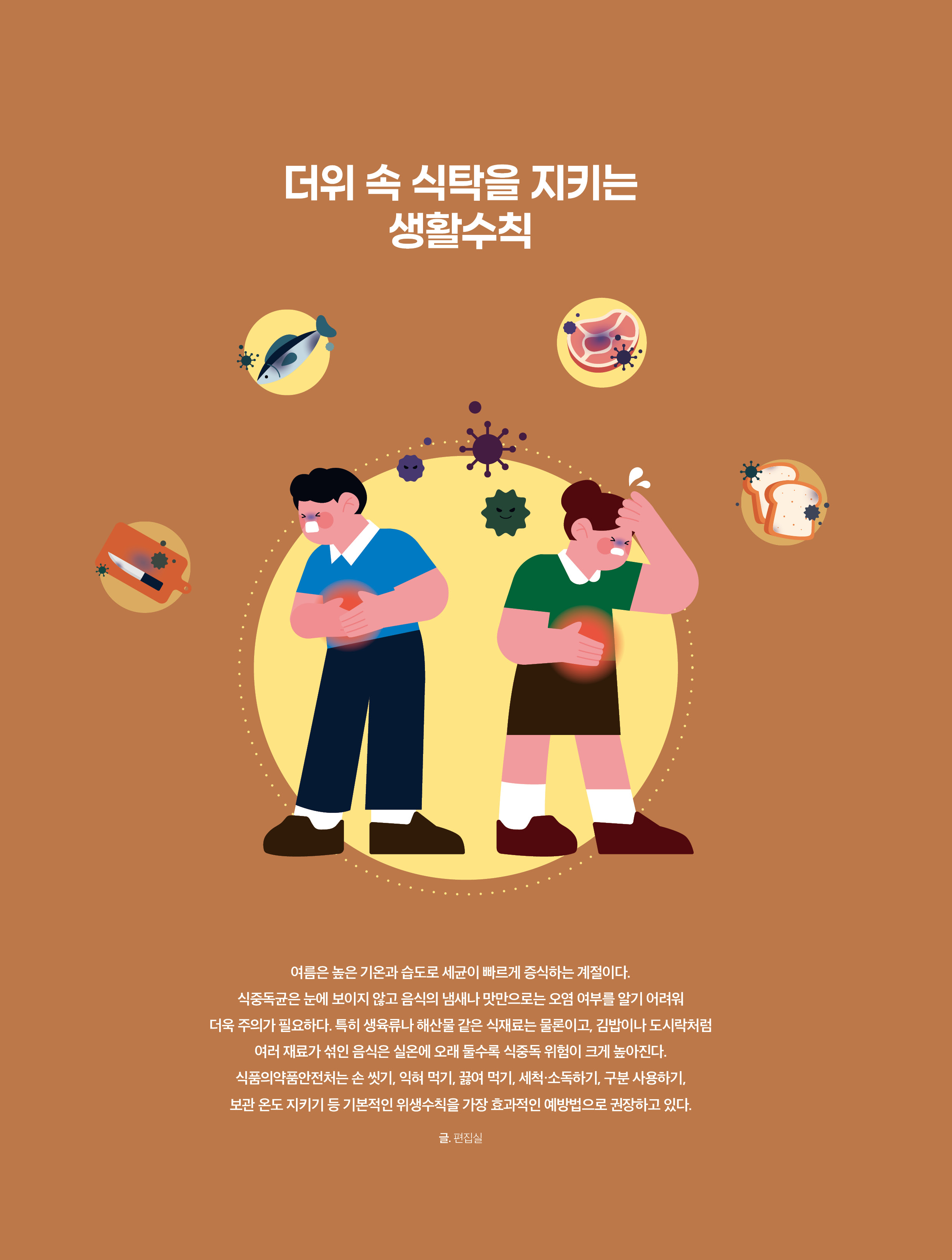 더위 속 식탁을 지키는 생활수칙 / 여름은 높은 기온과 습도로 세균이 빠르게 증식하는 계절이다. 식중독균은 눈에 보이지 않고 음식의 냄새나 맛만으로는 오염 여부를 알기 어려워 더욱 주의가 필요하다. 특히 생육류나 해산물 같은 식재료는 물론이고, 김밥이나 도시락처럼 여러 재료가 섞인 음식은 실온에 오래 둘수록 식중독 위험이 크게 높아진다. 식품의약품안전처는 손 씻기, 익혀 먹기, 끓여 먹기, 세척·소독하기, 구분 사용하기, 보관 온도 지키기 등 기본적인 위생수칙을 가장 효과적인 예방법으로 권장하고 있다. 글. 편집실
